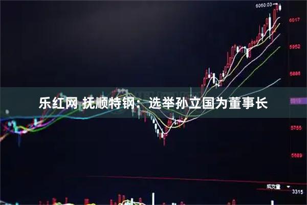 乐红网 抚顺特钢：选举孙立国为董事长