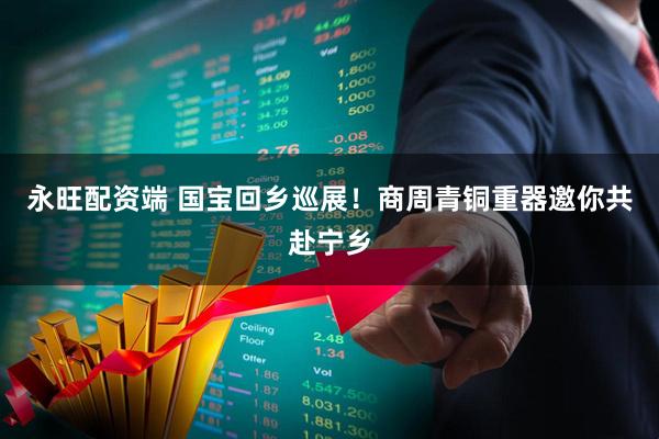 永旺配资端 国宝回乡巡展！商周青铜重器邀你共赴宁乡