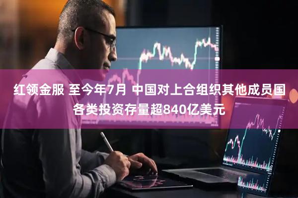 红领金服 至今年7月 中国对上合组织其他成员国各类投资存量超840亿美元