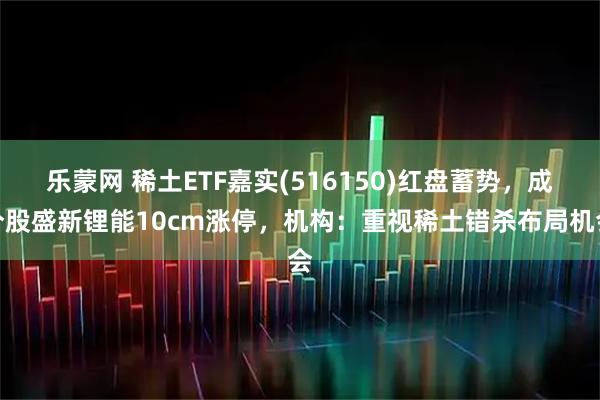 乐蒙网 稀土ETF嘉实(516150)红盘蓄势，成分股盛新锂能10cm涨停，机构：重视稀土错杀布局机会