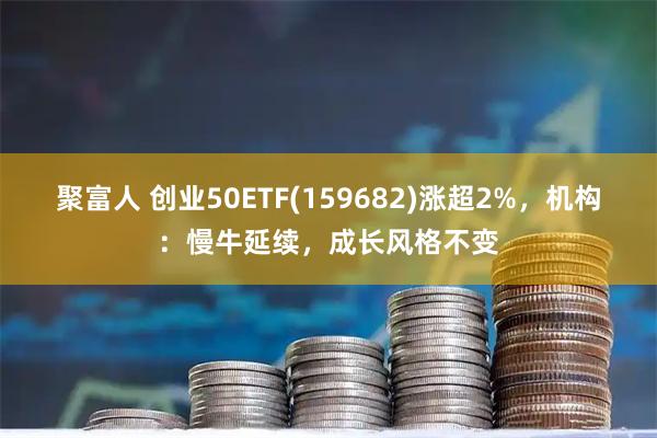 聚富人 创业50ETF(159682)涨超2%,机构:慢牛延续,成长风格不变