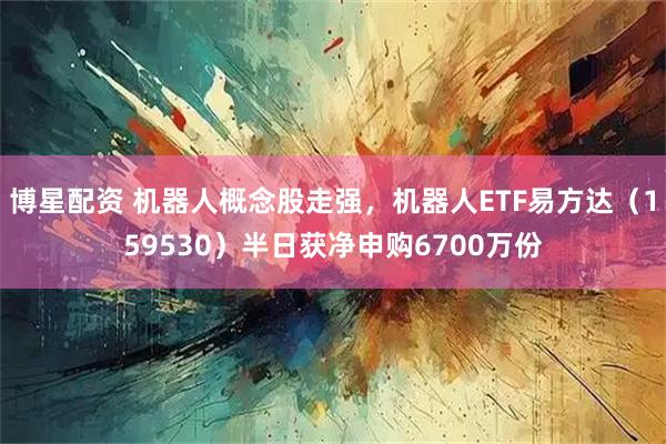 博星配资 机器人概念股走强，机器人ETF易方达（159530）半日获净申购6700万份