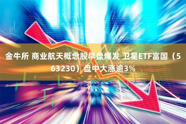 金牛所 商业航天概念股早盘爆发 卫星ETF富国(563230)盘中大涨逾3%