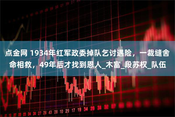 点金网 1934年红军政委掉队乞讨遇险,一裁缝舍命相救,49年后才找到恩人_木富_段苏权_队伍