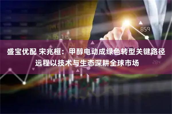 盛宝优配 宋兆桓：甲醇电动成绿色转型关键路径 远程以技术与生态深耕全球市场
