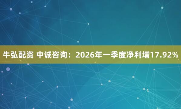 牛弘配资 中诚咨询：2026年一季度净利增17.92%