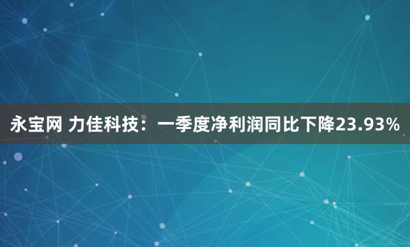 永宝网 力佳科技：一季度净利润同比下降23.93%