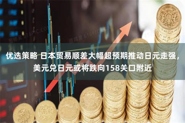 优选策略 日本贸易顺差大幅超预期推动日元走强，美元兑日元或将跌向158关口附近
