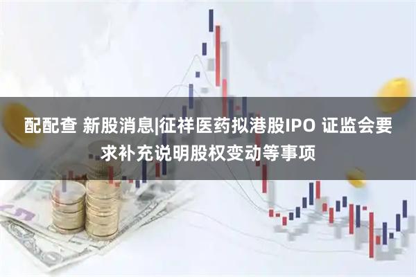 配配查 新股消息|征祥医药拟港股IPO 证监会要求补充说明股权变动等事项