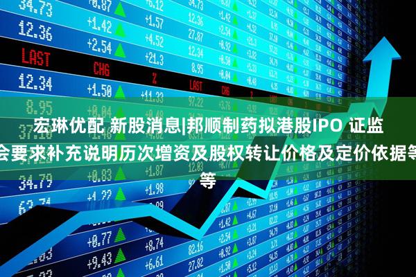 宏琳优配 新股消息|邦顺制药拟港股IPO 证监会要求补充说明历次增资及股权转让价格及定价依据等
