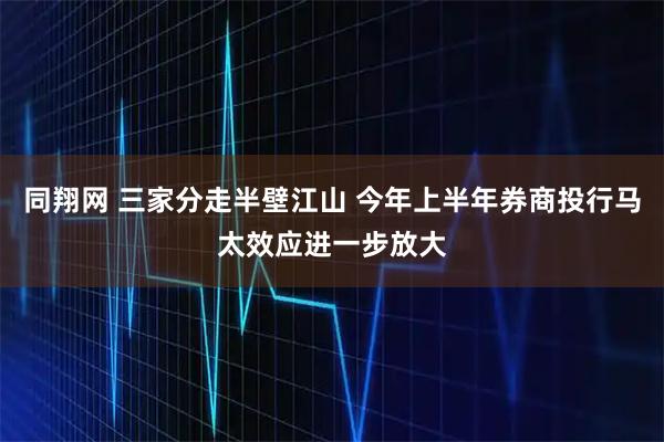 同翔网 三家分走半壁江山 今年上半年券商投行马太效应进一步放大