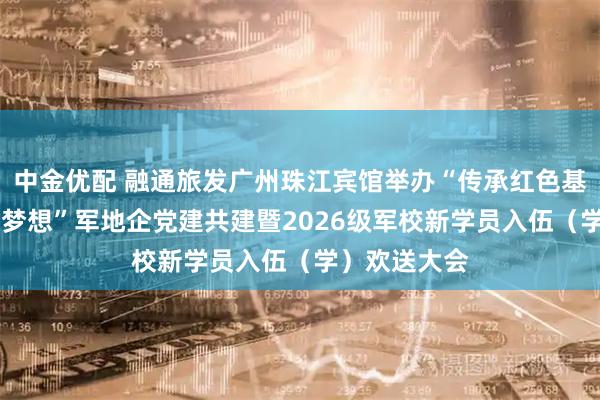 中金优配 融通旅发广州珠江宾馆举办“传承红色基因 点燃强军梦想”军地企党建共建暨2026级军校新学员入伍（学）欢送大会