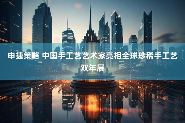 申捷策略 中国手工艺艺术家亮相全球珍稀手工艺双年展