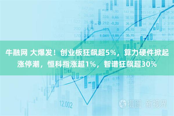 牛融网 大爆发！创业板狂飙超5%，算力硬件掀起涨停潮，恒科指涨超1%，智谱狂飙超30%